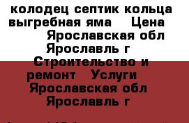 колодец септик кольца выгребная яма  › Цена ­ 2 500 - Ярославская обл., Ярославль г. Строительство и ремонт » Услуги   . Ярославская обл.,Ярославль г.